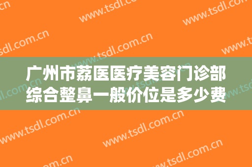 广州市荔医医疗美容门诊部综合整鼻一般价位是多少费用?贵不贵?(广州荔医整形美容医院是公立医院吗)
