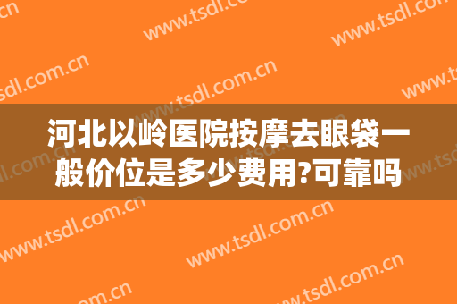 河北以岭医院按摩去眼袋一般价位是多少费用?可靠吗?(石家庄去眼袋多少钱)