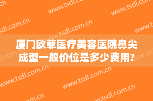 厦门欧菲医疗美容医院鼻尖成型一般价位是多少费用?多长时间恢复?(厦门欧菲整形美容医院电话)