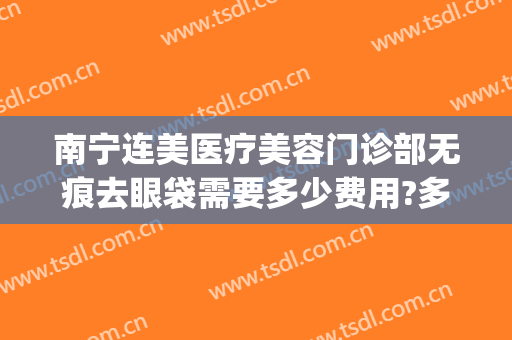 南宁连美医疗美容门诊部无痕去眼袋需要多少费用?多长时间恢复?(南宁华美去眼袋手术多少钱)