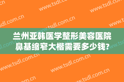 兰州亚韩医学整形美容医院鼻基缩窄大楷需要多少钱?多长时间恢复?(兰州丰胸费用兰州亚韩整形医院)