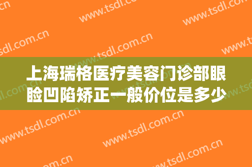 上海瑞格医疗美容门诊部眼睑凹陷矫正一般价位是多少钱?靠谱吗?(上海瑞格医疗美容门诊部怎么样)