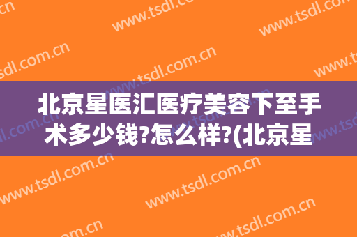 北京星医汇医疗美容下至手术多少钱?怎么样?(北京星医汇医疗美容门诊部)