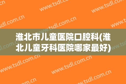 淮北市儿童医院口腔科(淮北儿童牙科医院哪家最好)