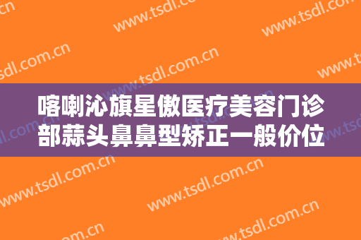 喀喇沁旗星傲医疗美容门诊部蒜头鼻鼻型矫正一般价位是多少?靠谱吗?