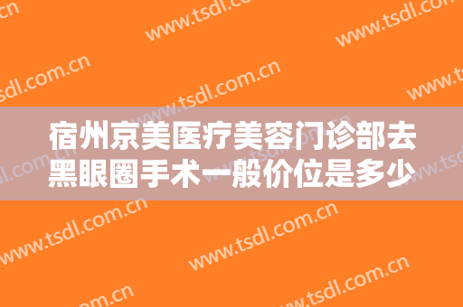 宿州京美医疗美容门诊部去黑眼圈手术一般价位是多少钱?有哪些优势?