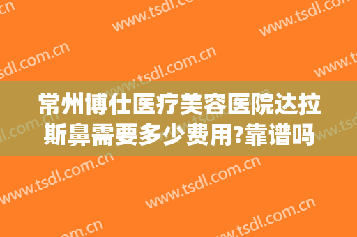 常州博仕医疗美容医院达拉斯鼻需要多少费用?靠谱吗?(常州博仕医疗美容医院正规吗)
