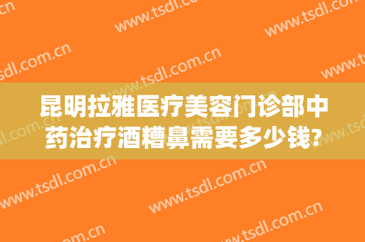 昆明拉雅医疗美容门诊部中药治疗酒糟鼻需要多少钱?需要多久恢复?(美容医院可以治酒糟鼻么)