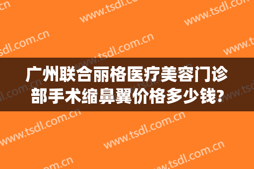 广州联合丽格医疗美容门诊部手术缩鼻翼价格多少钱?贵不贵?(广州丽格整形)