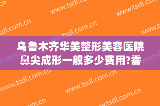 乌鲁木齐华美整形美容医院鼻尖成形一般多少费用?需要多久恢复?(乌鲁木齐隆鼻整形医院)