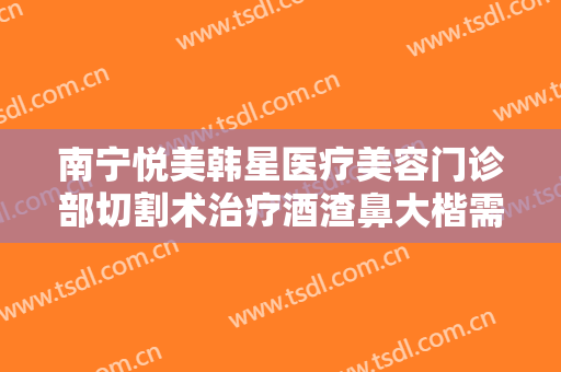 南宁悦美韩星医疗美容门诊部切割术治疗酒渣鼻大楷需要多少费用?好不好?