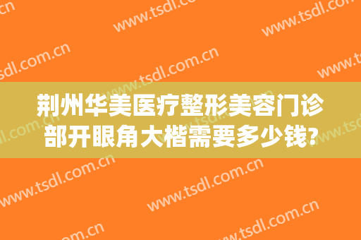 荆州华美医疗整形美容门诊部开眼角大楷需要多少钱?有哪些优势?(荆州华美整形美容医院怎么样)