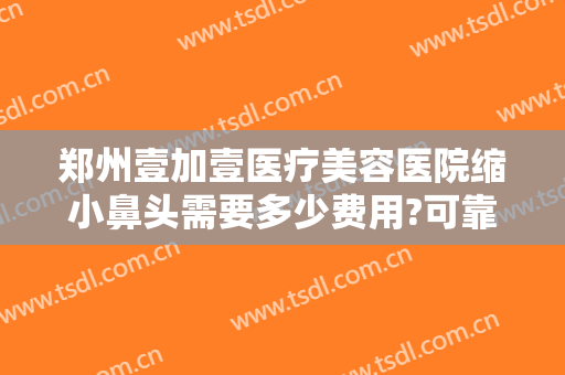 郑州壹加壹医疗美容医院缩小鼻头需要多少费用?可靠吗?