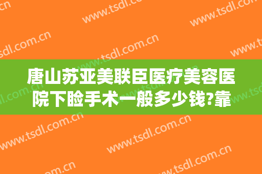唐山苏亚美联臣医疗美容医院下睑手术一般多少钱?靠谱吗?(唐山市美联臣整形医院)
