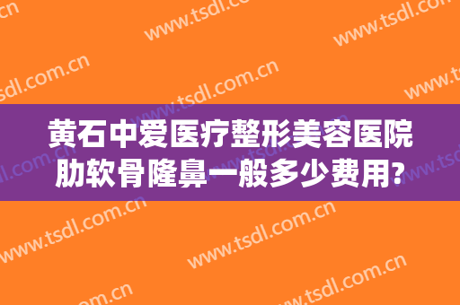 黄石中爱医疗整形美容医院肋软骨隆鼻一般多少费用?贵不贵?(黄石中爱整形医院电话)