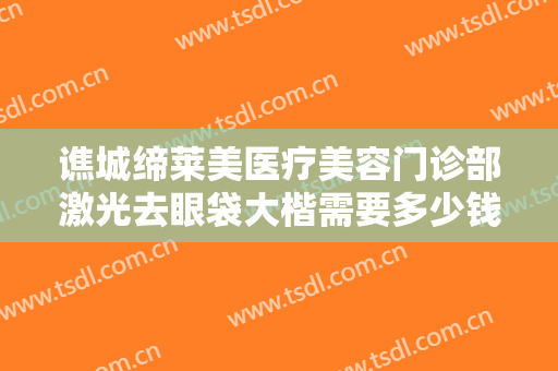 谯城缔莱美医疗美容门诊部激光去眼袋大楷需要多少钱?效果怎么样?