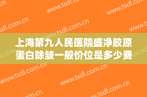 上海第九人民医院盛净胶原蛋白除皱一般价位是多少费用?好不好?(上海九院面部抽脂多少钱)