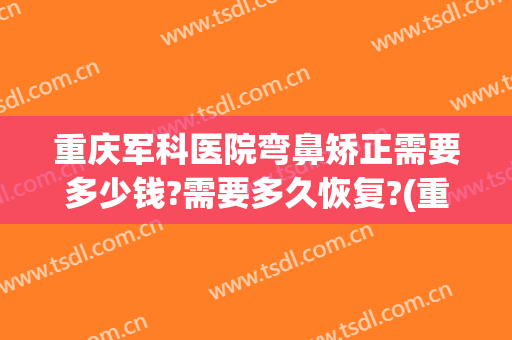 重庆军科医院弯鼻矫正需要多少钱?需要多久恢复?(重庆军美整形医院在哪里)