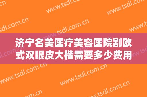 济宁名美医疗美容医院割欧式双眼皮大楷需要多少费用?怎么样?(整形医院做双眼皮的价格)