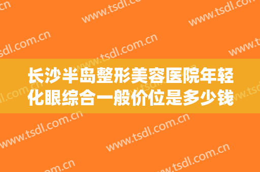 长沙半岛整形美容医院年轻化眼综合一般价位是多少钱?可靠吗?(长沙眼部整容整形医院)