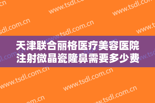 天津联合丽格医疗美容医院注射微晶瓷隆鼻需要多少费用?效果怎么样?