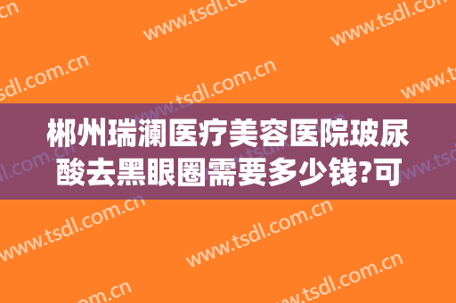 郴州瑞澜医疗美容医院玻尿酸去黑眼圈需要多少钱?可靠吗?(郴州瑞澜整形医院电话)