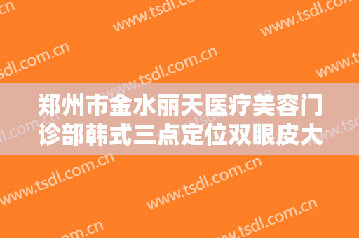 郑州市金水丽天医疗美容门诊部韩式三点定位双眼皮大楷需要多少费用?好不好?
