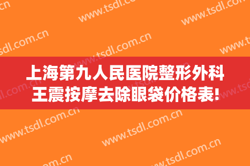 上海第九人民医院整形外科王震按摩去除眼袋价格表!多长时间恢复?(上海第九人民医院祛眼袋最好医生)
