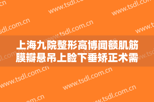 上海九院整形高博闻额肌筋膜瓣悬吊上睑下垂矫正术需要多少费用?怎么样?