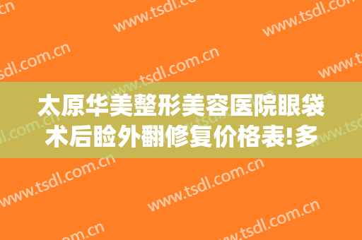 太原华美整形美容医院眼袋术后睑外翻修复价格表!多长时间恢复?(华美整形美容医院做眼袋多少钱)