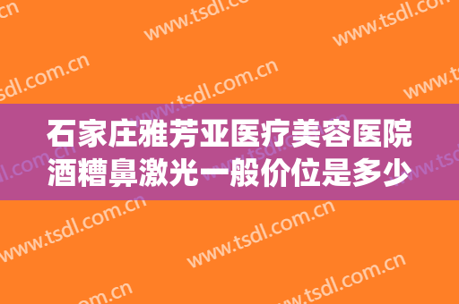 石家庄雅芳亚医疗美容医院酒糟鼻激光一般价位是多少费用?可靠吗?(石家庄雅芳亚医疗美容医院价格表)