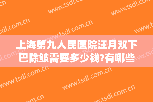 上海第九人民医院汪月双下巴除皱需要多少钱?有哪些优势?(上海九院哪个专家下巴做的好)