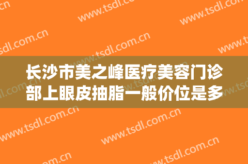 长沙市美之峰医疗美容门诊部上眼皮抽脂一般价位是多少钱?贵不贵?(美之峰整容医院长沙)