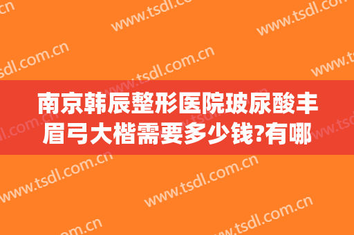 南京韩辰整形医院玻尿酸丰眉弓大楷需要多少钱?有哪些优势?(韩辰医院美容整形)