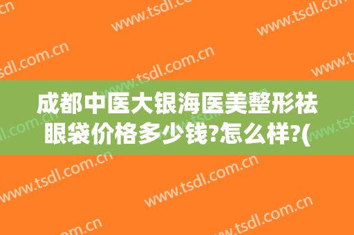 成都中医大银海医美整形祛眼袋价格多少钱?怎么样?(成都哪家整形医院做眼袋最好)