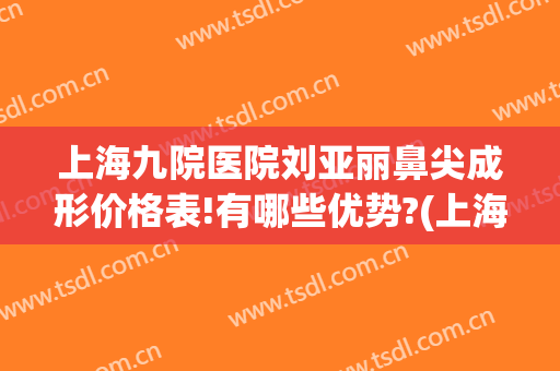 上海九院医院刘亚丽鼻尖成形价格表!有哪些优势?(上海第九人民医院鼻子整形价格)