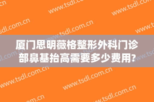 厦门思明薇格整形外科门诊部鼻基抬高需要多少费用?贵不贵?(厦门思明医院整形科)