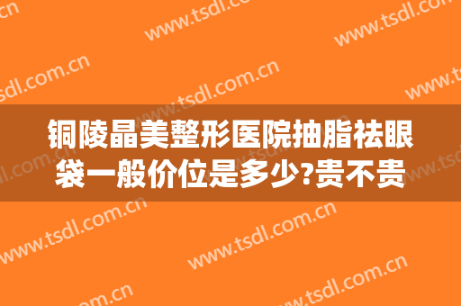 铜陵晶美整形医院抽脂祛眼袋一般价位是多少?贵不贵?(铜陵整形费用)