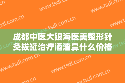 成都中医大银海医美整形针灸拔罐治疗酒渣鼻什么价格?可靠吗?