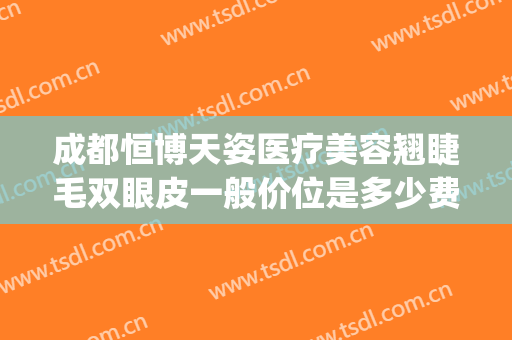 成都恒博天姿医疗美容翘睫毛双眼皮一般价位是多少费用?怎么样?(成都恒博天姿整形医院)