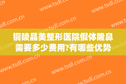 铜陵晶美整形医院假体隆鼻需要多少费用?有哪些优势?(韩式晶彩假体隆鼻效果怎么样)