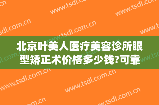 北京叶美人医疗美容诊所眼型矫正术价格多少钱?可靠吗?(眼科医院美容整形)