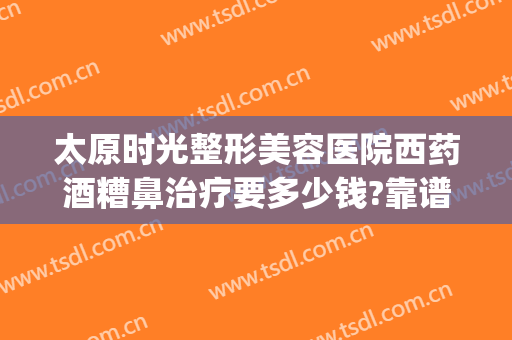 太原时光整形美容医院西药酒糟鼻治疗要多少钱?靠谱吗?(太原整形美容医院费用)