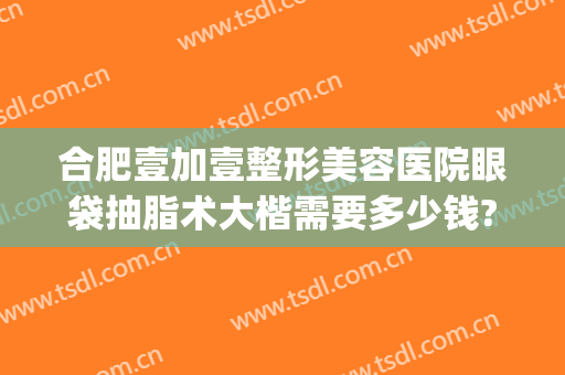 合肥壹加壹整形美容医院眼袋抽脂术大楷需要多少钱?多长时间恢复?(做个眼综合整形要多少钱)