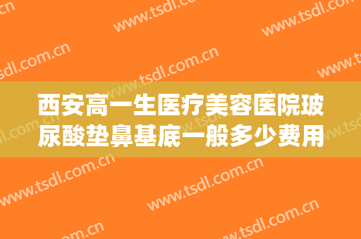 西安高一生医疗美容医院玻尿酸垫鼻基底一般多少费用?怎么样?(玻尿酸填充鼻子费用)