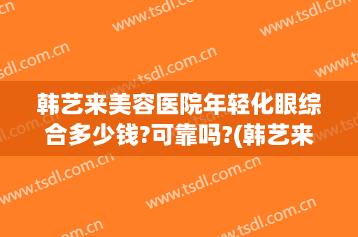 韩艺来美容医院年轻化眼综合多少钱?可靠吗?(韩艺来医疗美容医院怎么样)