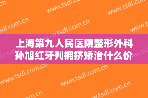 上海第九人民医院整形外科孙旭红牙列拥挤矫治什么价格?有哪些优势?