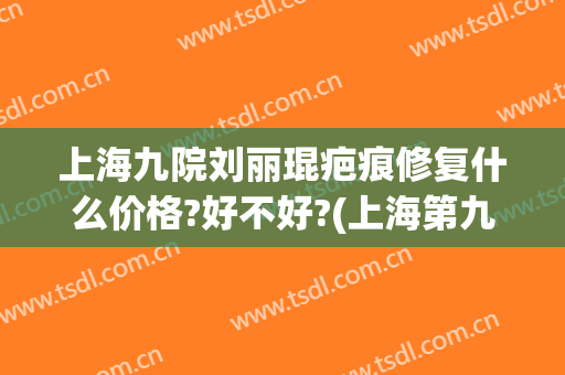 上海九院刘丽琨疤痕修复什么价格?好不好?(上海第九人民医院疤痕修复专家)