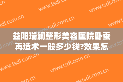 益阳瑞澜整形美容医院卧蚕再造术一般多少钱?效果怎么样?(益阳瑞澜医疗美容医院怎么样)