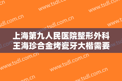 上海第九人民医院整形外科王海珍合金烤瓷牙大楷需要多少钱?怎么样?